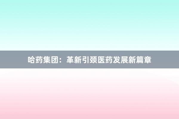 哈药集团:革新引颈医药发展新篇章